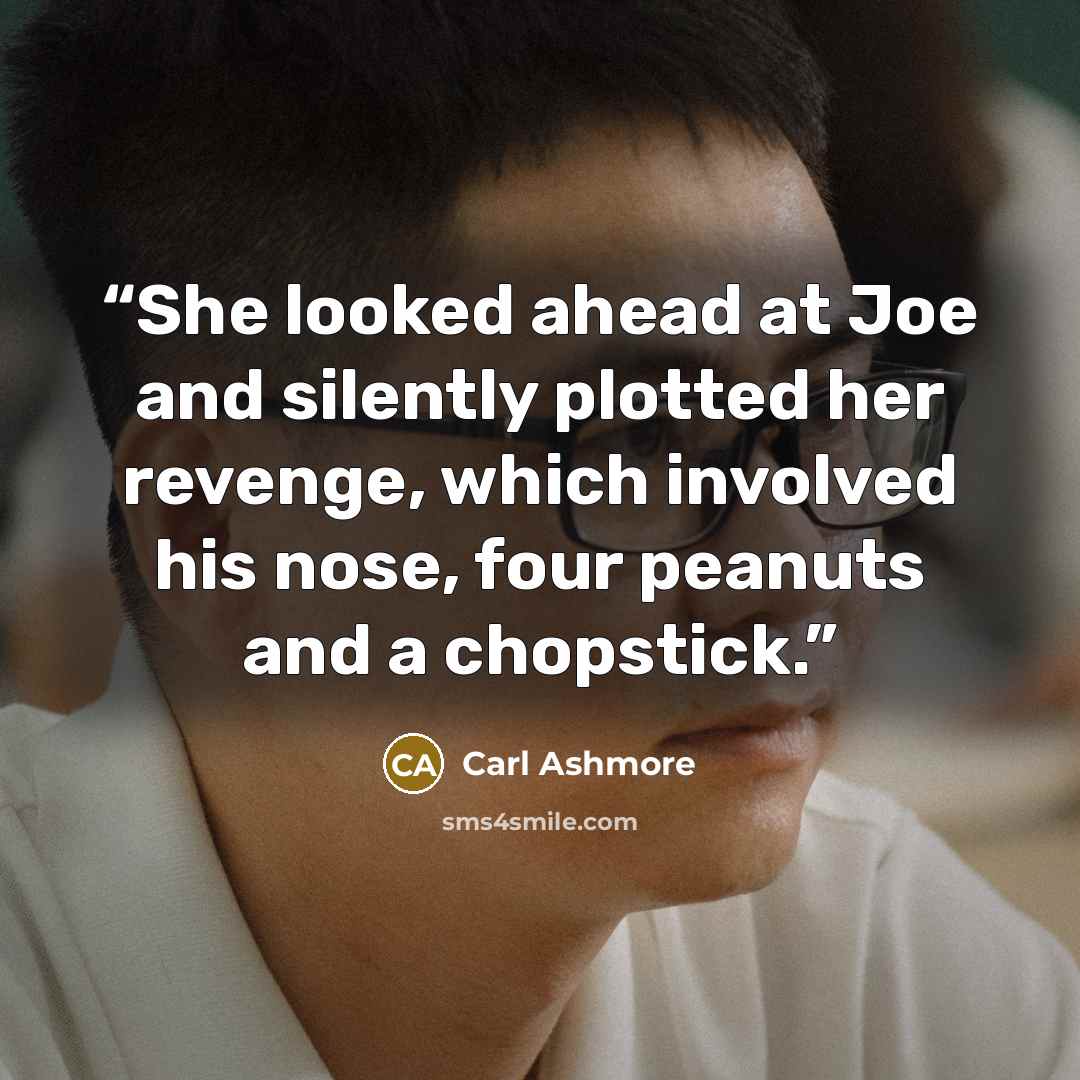 “She looked ahead at Joe and silently plotted her revenge, which involved his nose, four peanuts and a chopstick.” quote by Carl Ashmore