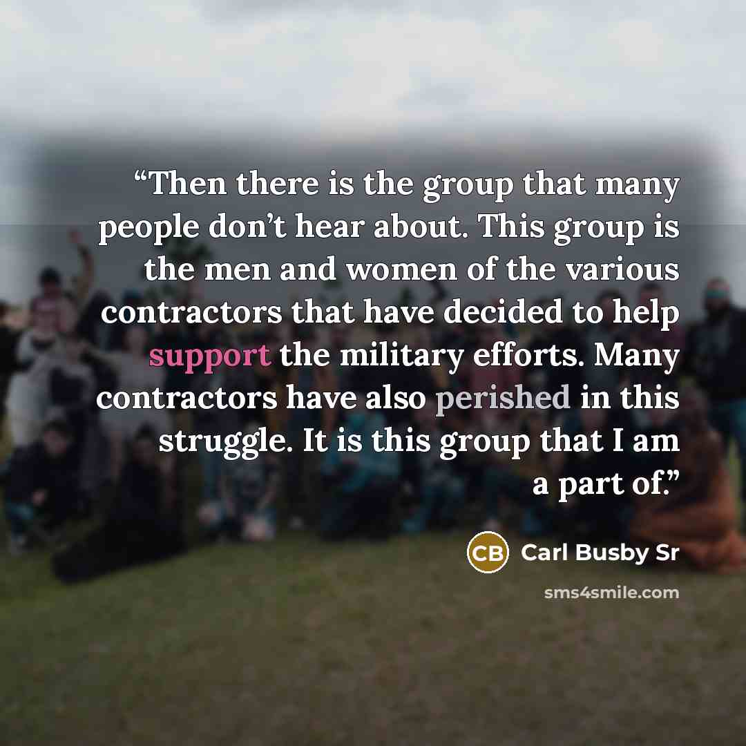 “Then there is the group that many people don’t hear about. This group is the men and women of the various contractors that have decided to help support the military efforts. Many contractors have also perished in this struggle. It is this group that I am a part of.” quote by Carl Busby Sr