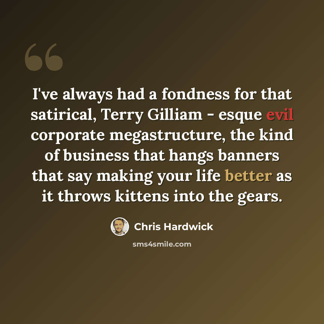 “I've always had a fondness for that satirical, Terry Gilliam - esque evil corporate megastructure, the kind of business that hangs banners that say making your life better as it throws kittens into the gears.” quote by Chris Hardwick