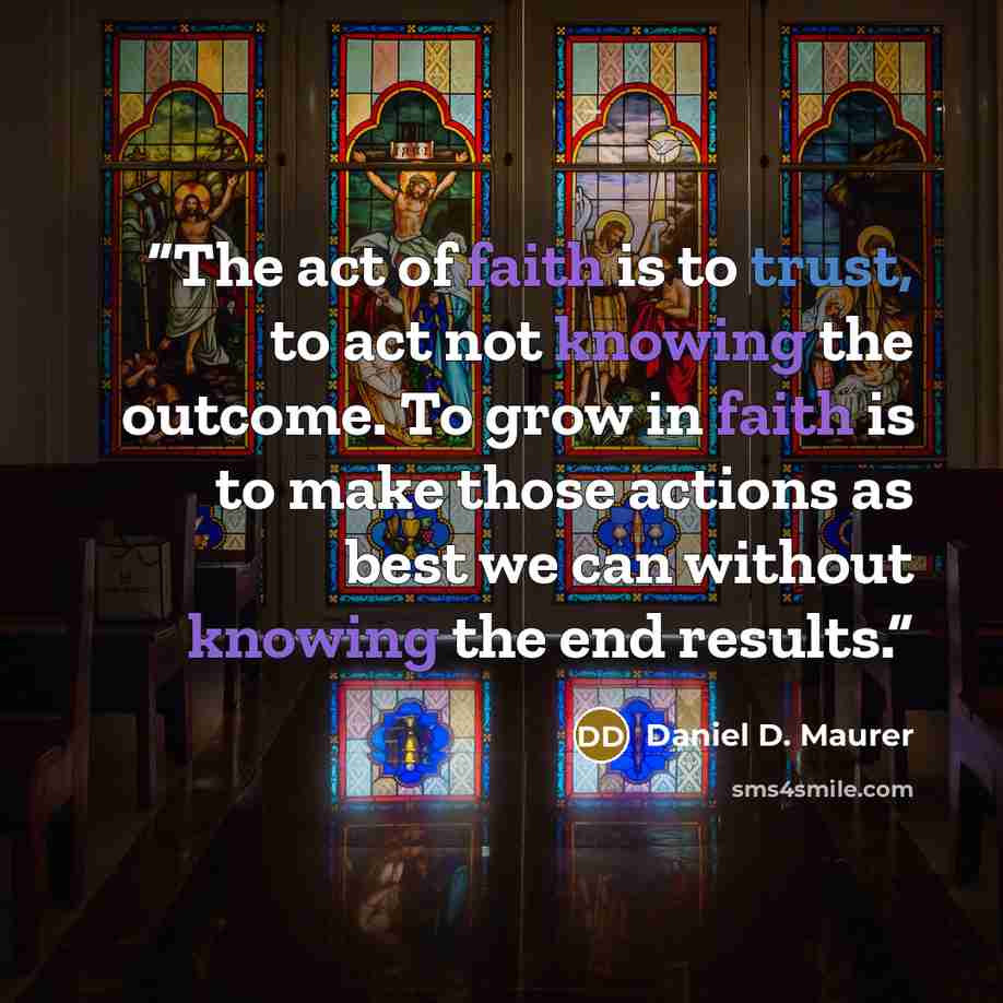“The act of faith is to trust, to act not knowing the outcome. To grow in faith is to make those actions as best we can without knowing the end results.” quote by Daniel D. Maurer