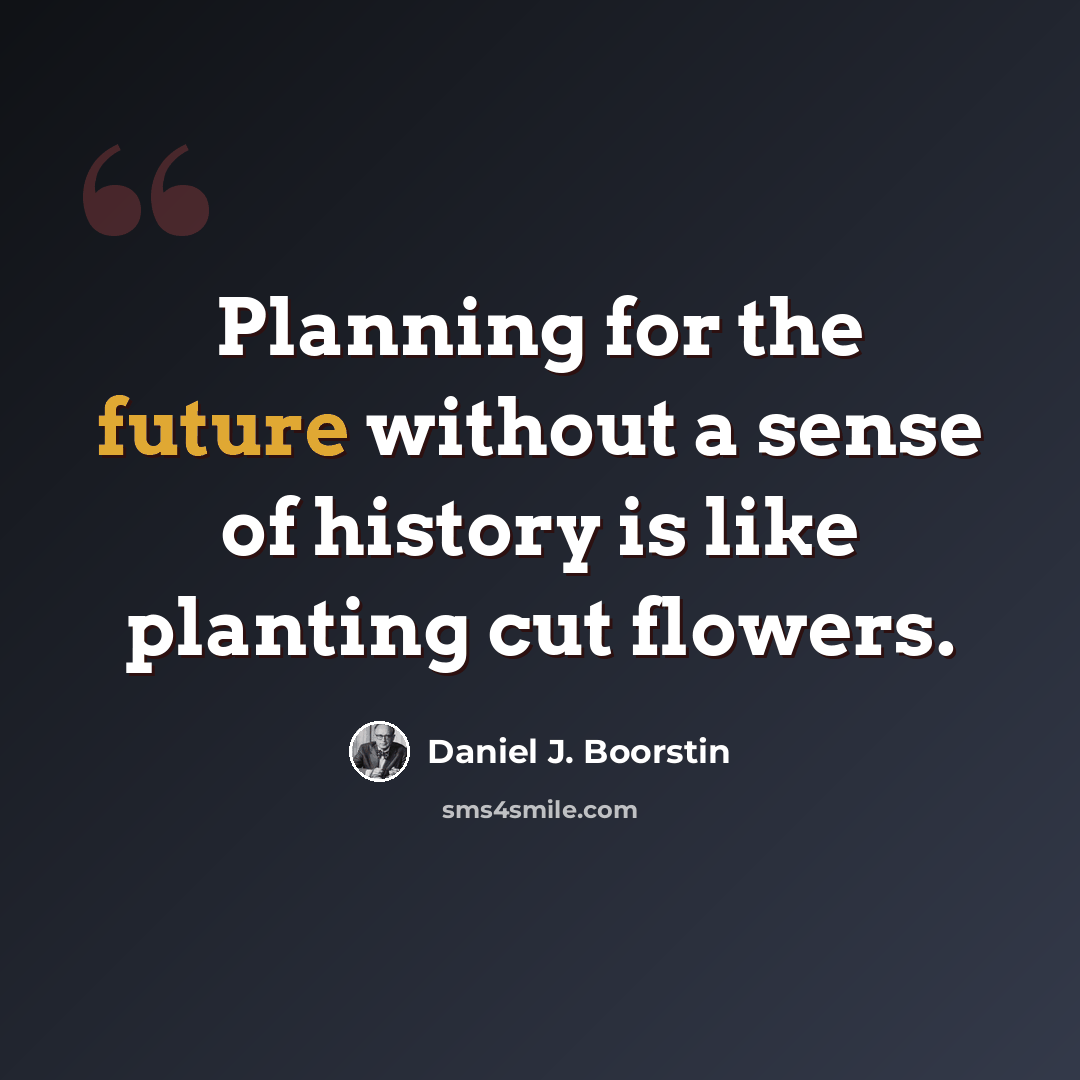 “Planning for the future without a sense of history is like planting cut flowers.” quote by Daniel J. Boorstin