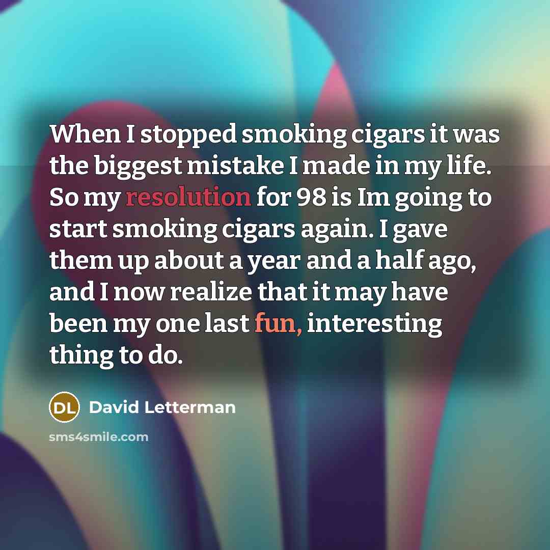 “When I stopped smoking cigars it was the biggest mistake I made in my life. So my resolution for 98 is Im going to start smoking cigars again. I gave them up about a year and a half ago, and I now realize that it may have been my one last fun, interesting thing to do.” quote by David Letterman