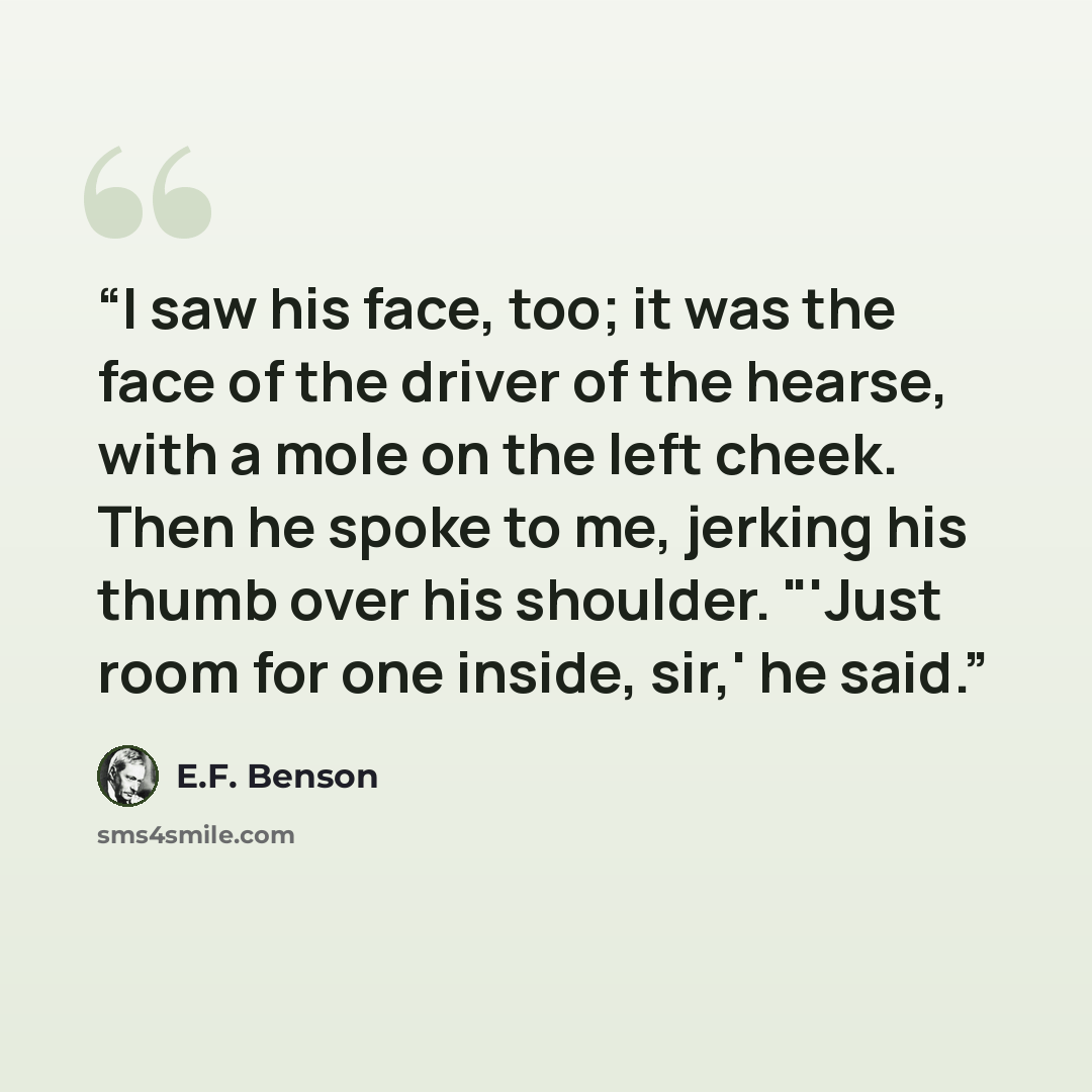 “I saw his face, too; it was the face of the driver of the hearse, with a mole on the left cheek. Then he spoke to me, jerking his thumb over his shoulder. "'Just room for one inside, sir,' he said.” quote by E.F. Benson