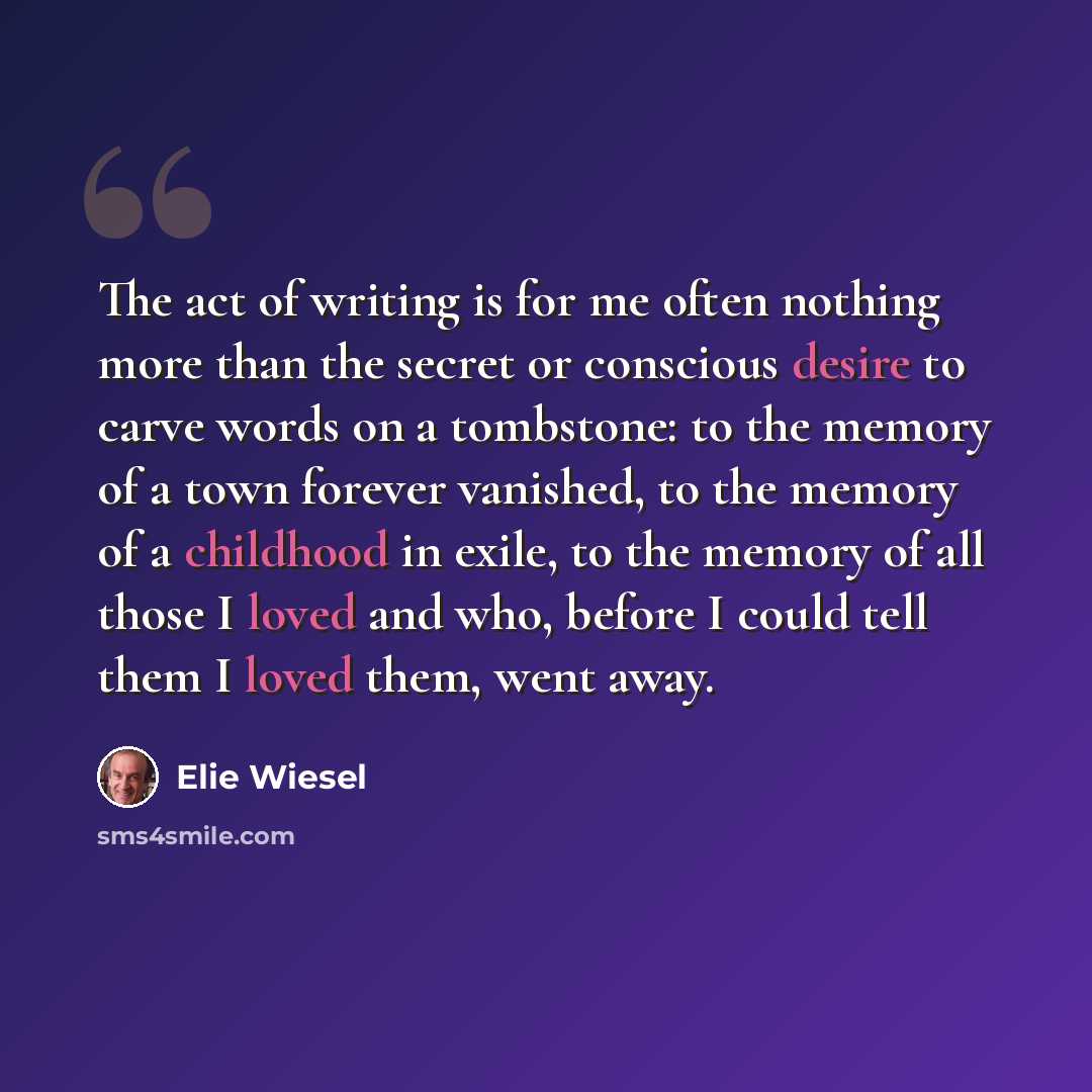“The act of writing is for me often nothing more than the secret or conscious desire to carve words on a tombstone: to the memory of a town forever vanished, to the memory of a childhood in exile, to the memory of all those I loved and who, before I could tell them I loved them, went away.” quote by Elie Wiesel