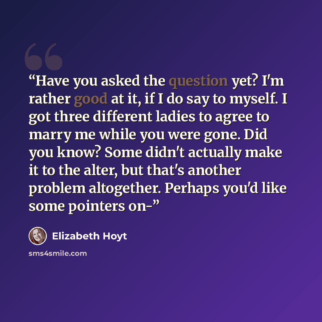 “Have you asked the question yet? I'm rather good at it, if I do say to myself. I got three different ladies to agree to marry me while you were gone. Did you know? Some didn't actually make it to the alter, but that's another problem altogether. Perhaps you'd like some pointers on-” quote by Elizabeth Hoyt