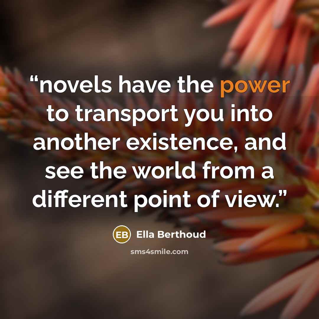 “novels have the power to transport you into another existence, and see the world from a different point of view.” quote by Ella Berthoud