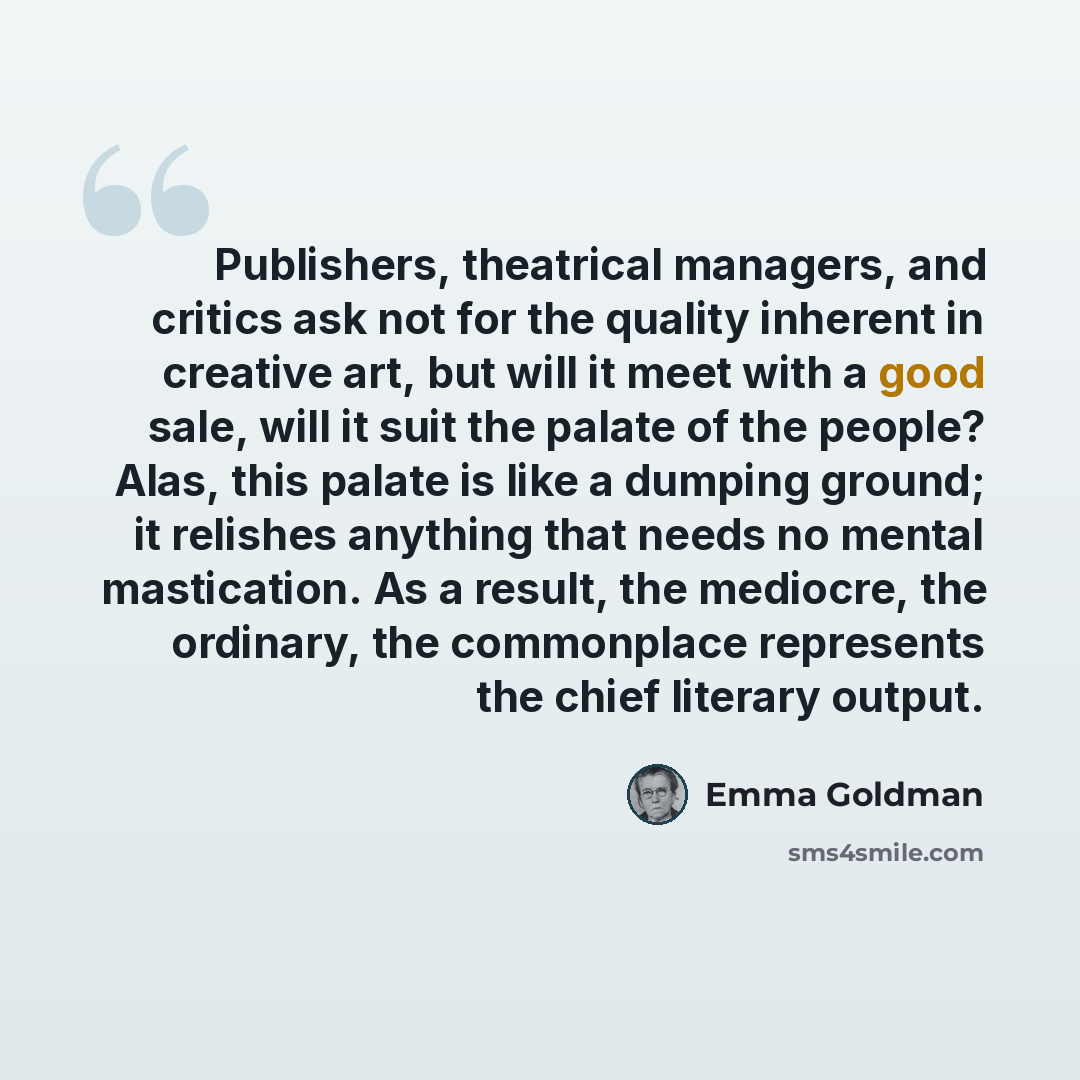 “Publishers, theatrical managers, and critics ask not for the quality inherent in creative art, but will it meet with a good sale, will it suit the palate of the people? Alas, this palate is like a dumping ground; it relishes anything that needs no mental mastication. As a result, the mediocre, the…” quote by Emma Goldman
