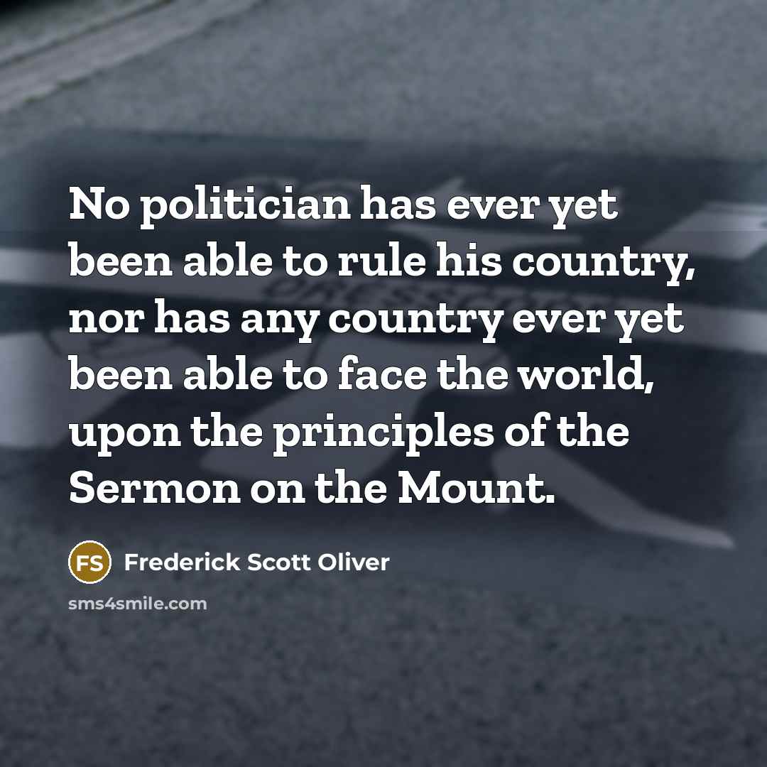 “No politician has ever yet been able to rule his country, nor has any country ever yet been able to face the world, upon the principles of the Sermon on the Mount.” quote by Frederick Scott Oliver