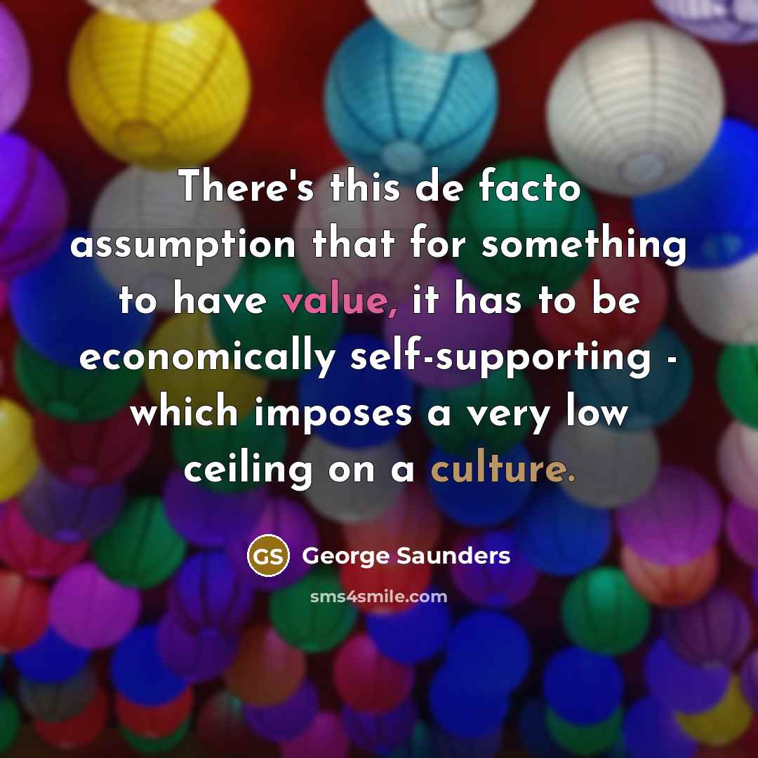 “There's this de facto assumption that for something to have value, it has to be economically self-supporting - which imposes a very low ceiling on a culture.” quote by George Saunders