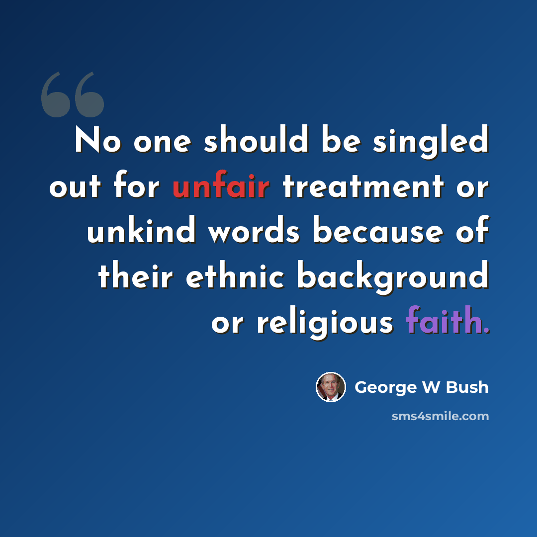 “No one should be singled out for unfair treatment or unkind words because of their ethnic background or religious faith.” quote by George W Bush