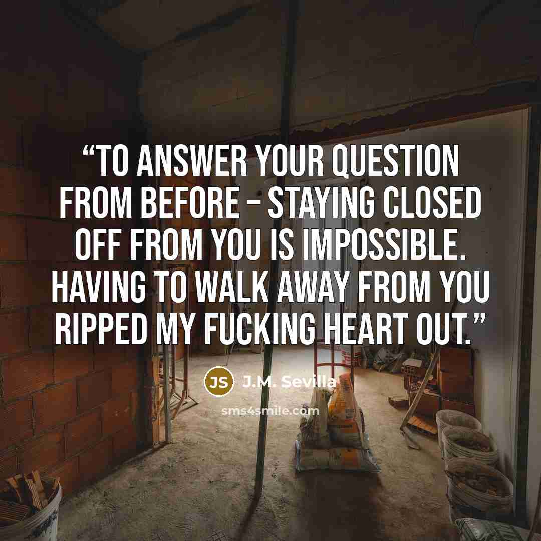 “To answer your question from before – staying closed off from you is impossible. Having to walk away from you ripped my fucking heart out.” quote by J.M. Sevilla