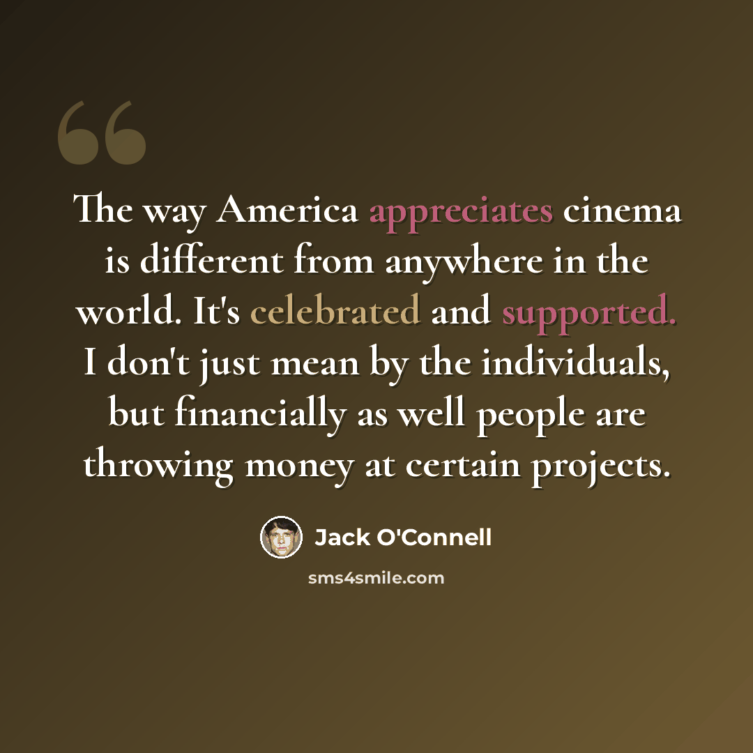 “The way America appreciates cinema is different from anywhere in the world. It's celebrated and supported. I don't just mean by the individuals, but financially as well people are throwing money at certain projects.” quote by Jack O'Connell