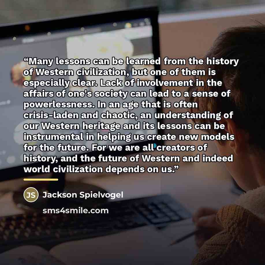 “Many lessons can be learned from the history of Western civilization, but one of them is especially clear. Lack of involvement in the affairs of one's society can lead to a sense of powerlessness. In an age that is often crisis-laden and chaotic, an understanding of our Western heritage and its…” quote by Jackson Spielvogel