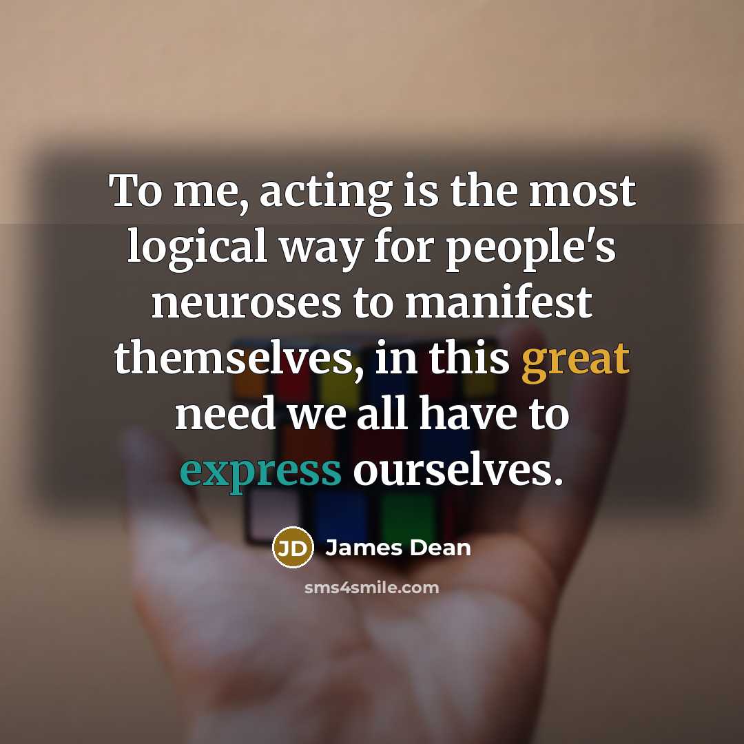 “To me, acting is the most logical way for people's neuroses to manifest themselves, in this great need we all have to express ourselves.” quote by James Dean