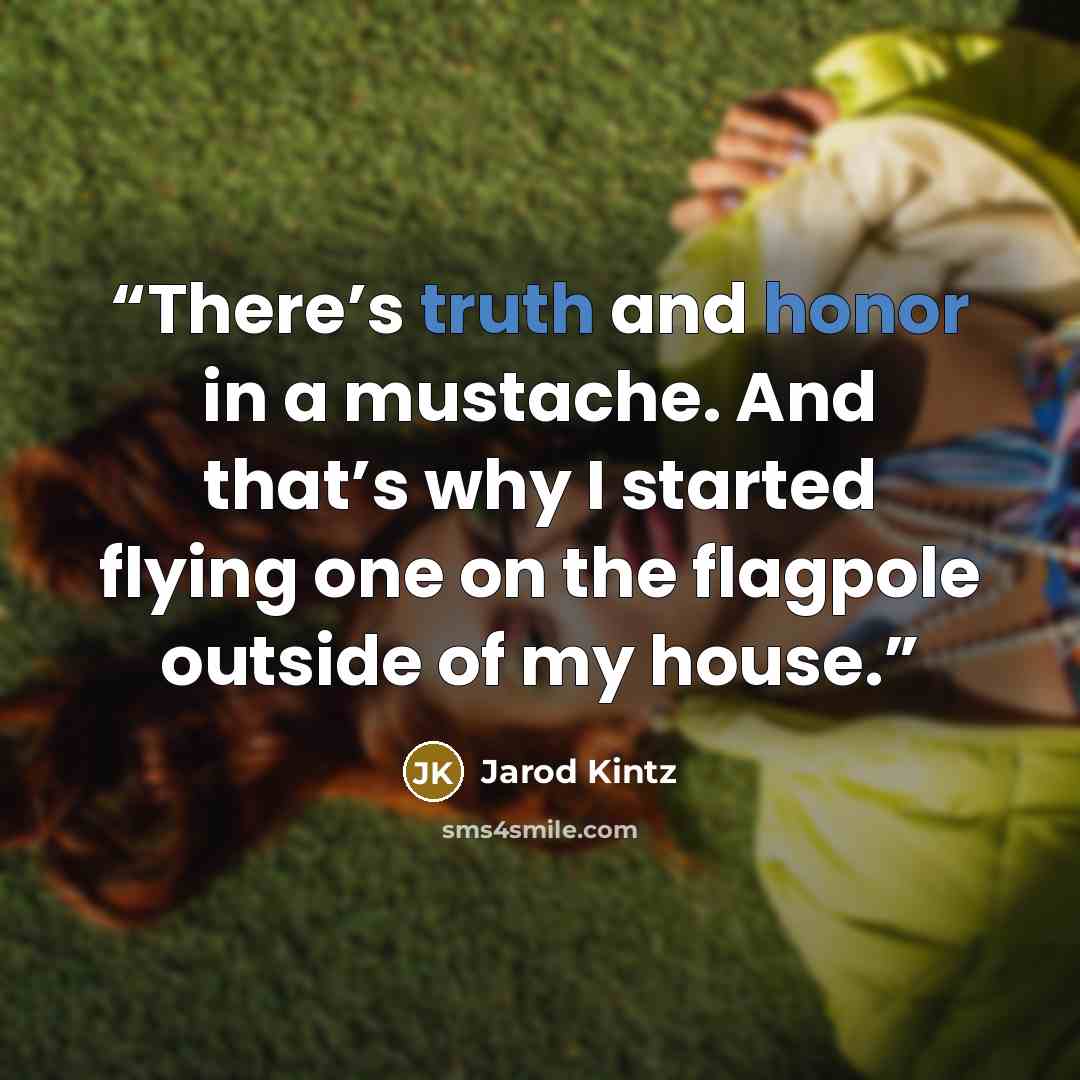“There’s truth and honor in a mustache. And that’s why I started flying one on the flagpole outside of my house.” quote by Jarod Kintz