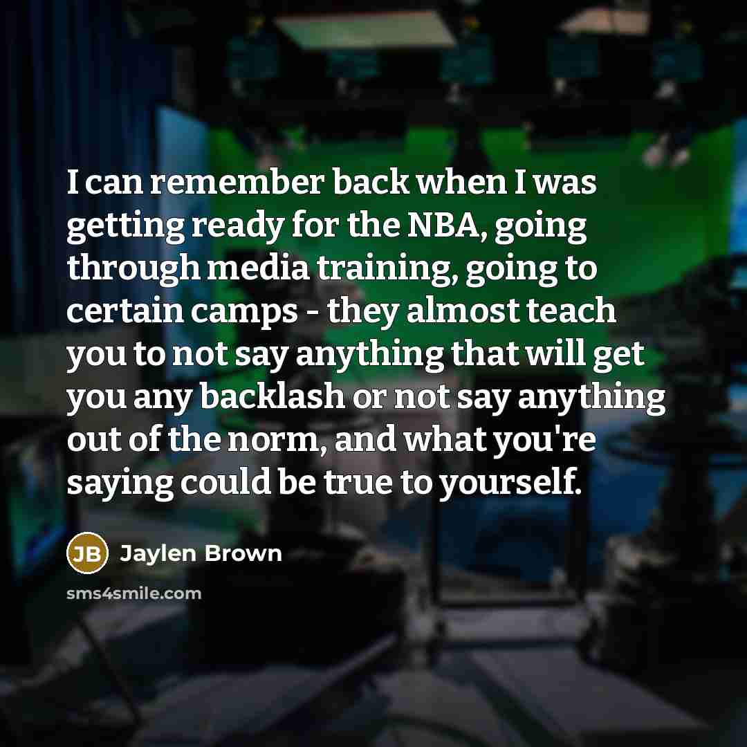 “I can remember back when I was getting ready for the NBA, going through media training, going to certain camps - they almost teach you to not say anything that will get you any backlash or not say anything out of the norm, and what you're saying could be true to yourself.” quote by Jaylen Brown