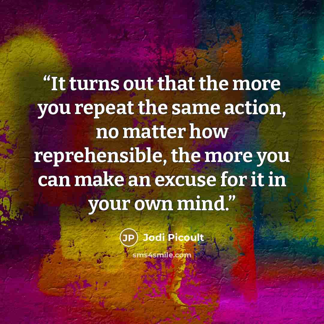 “It turns out that the more you repeat the same action, no matter how reprehensible, the more you can make an excuse for it in your own mind.” quote by Jodi Picoult