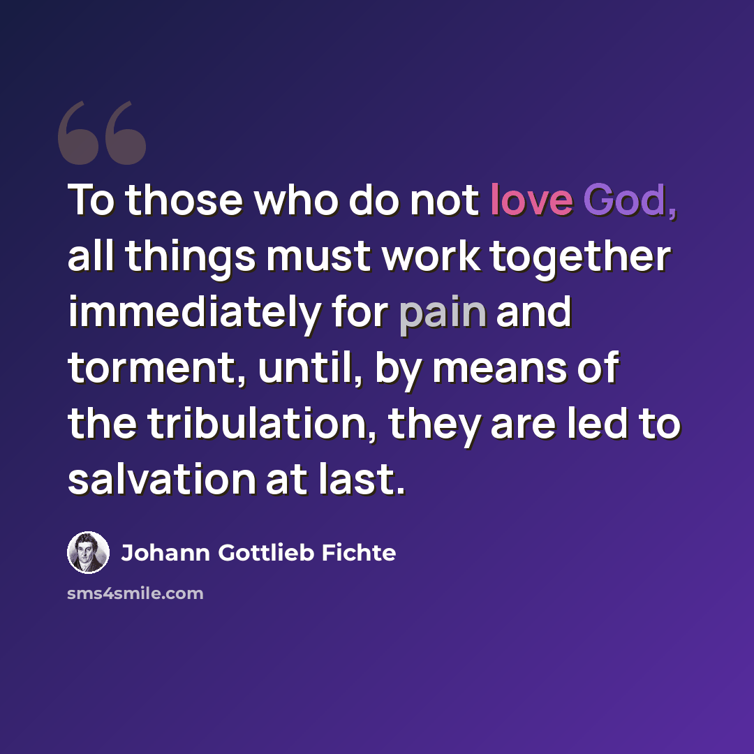 “To those who do not love God, all things must work together immediately for pain and torment, until, by means of the tribulation, they are led to salvation at last.” quote by Johann Gottlieb Fichte