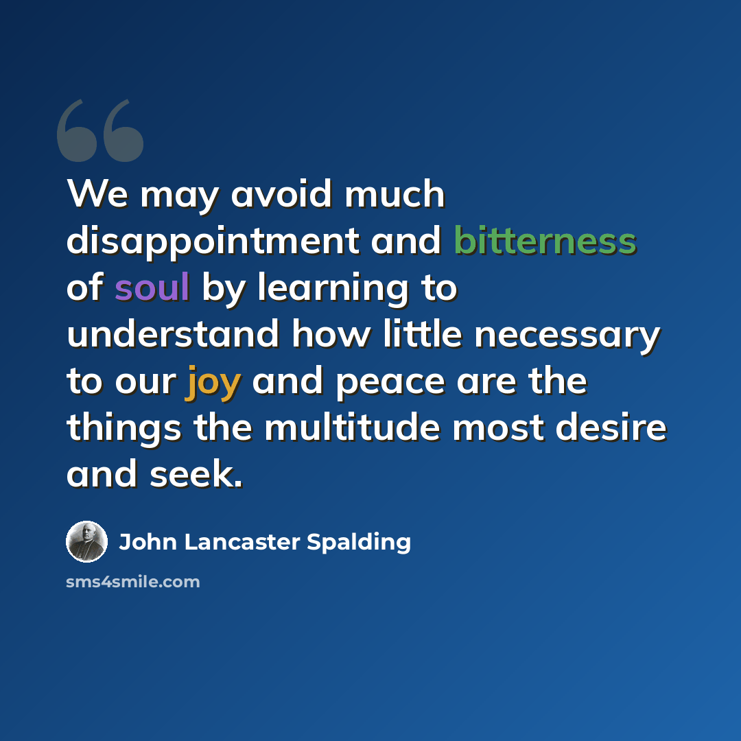 “We may avoid much disappointment and bitterness of soul by learning to understand how little necessary to our joy and peace are the things the multitude most desire and seek.” quote by John Lancaster Spalding