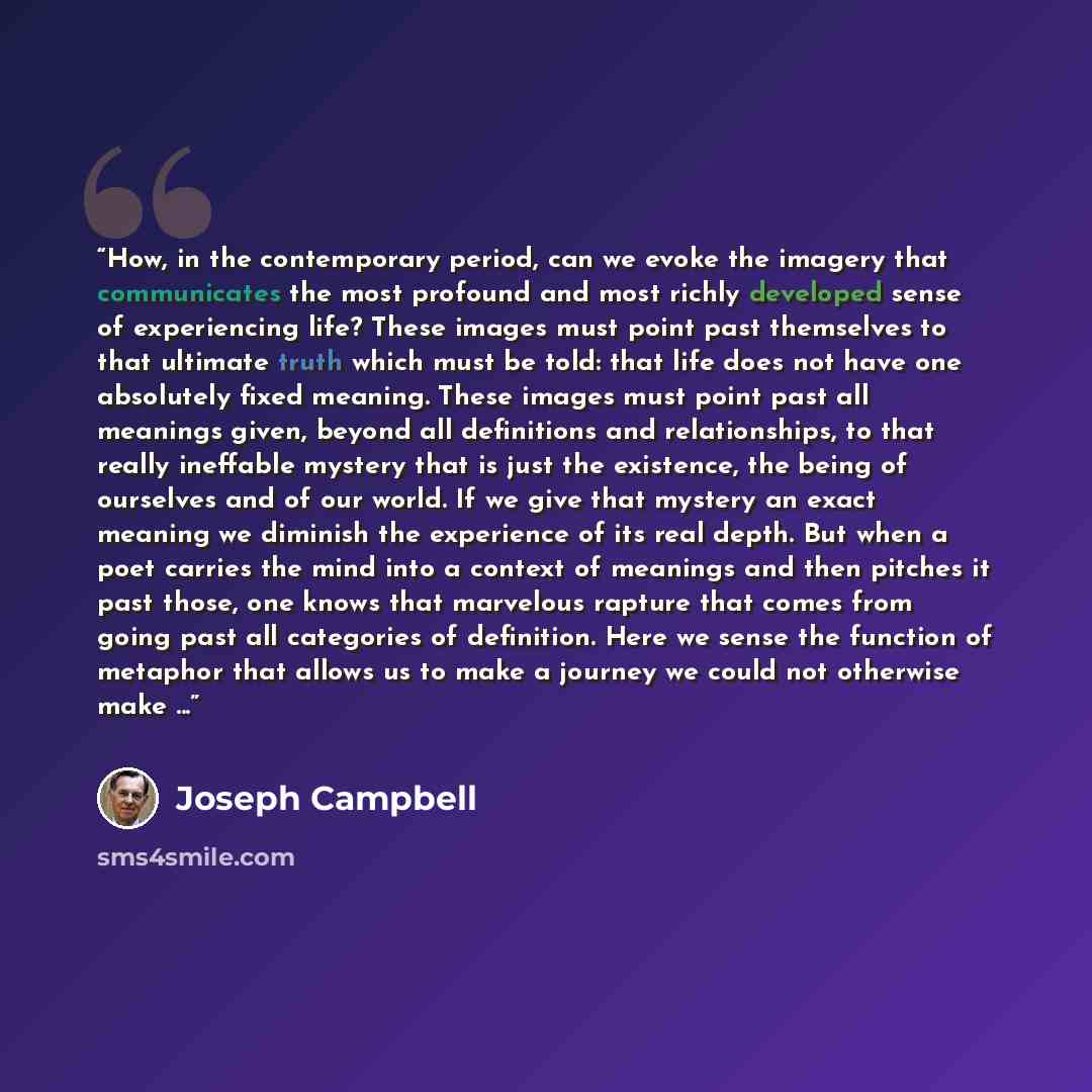 “How, in the contemporary period, can we evoke the imagery that communicates the most profound and most richly developed sense of experiencing life? These images must point past themselves to that ultimate truth which must be told: that life does not have one absolutely fixed meaning. These images…” quote by Joseph Campbell