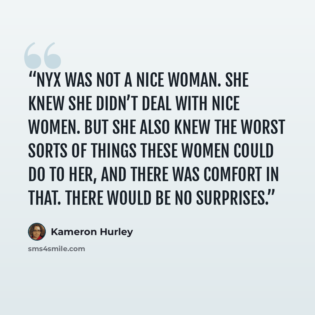 “Nyx was not a nice woman. She knew she didn’t deal with nice women. But she also knew the worst sorts of things these women could do to her, and there was comfort in that. There would be no surprises.” quote by Kameron Hurley