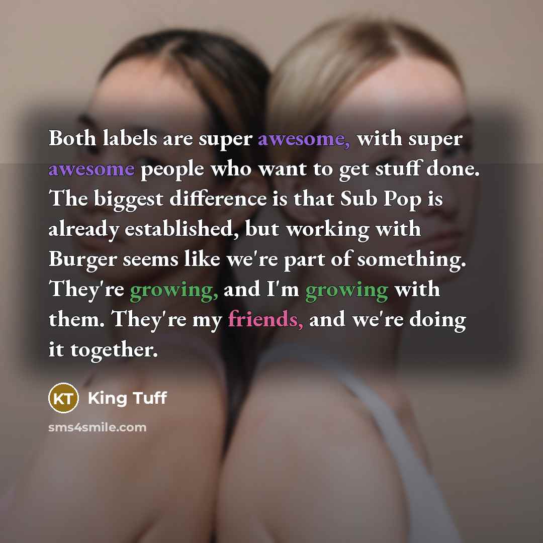 “Both labels are super awesome, with super awesome people who want to get stuff done. The biggest difference is that Sub Pop is already established, but working with Burger seems like we're part of something. They're growing, and I'm growing with them. They're my friends, and we're doing it together.” quote by King Tuff
