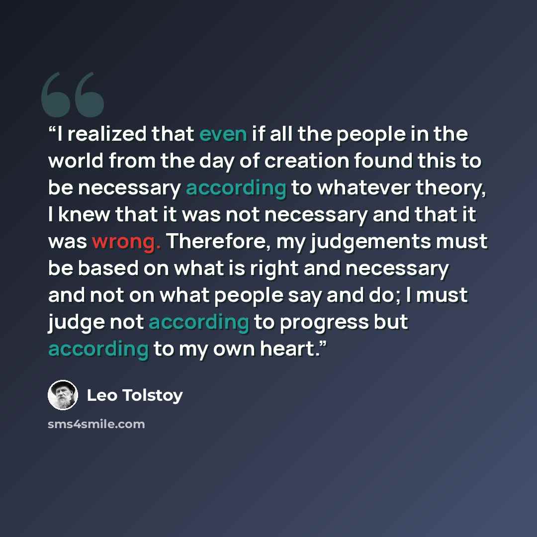 “I realized that even if all the people in the world from the day of creation found this to be necessary according to whatever theory, I knew that it was not necessary and that it was wrong. Therefore, my judgements must be based on what is right and necessary and not on what people say and do; I…” quote by Leo Tolstoy