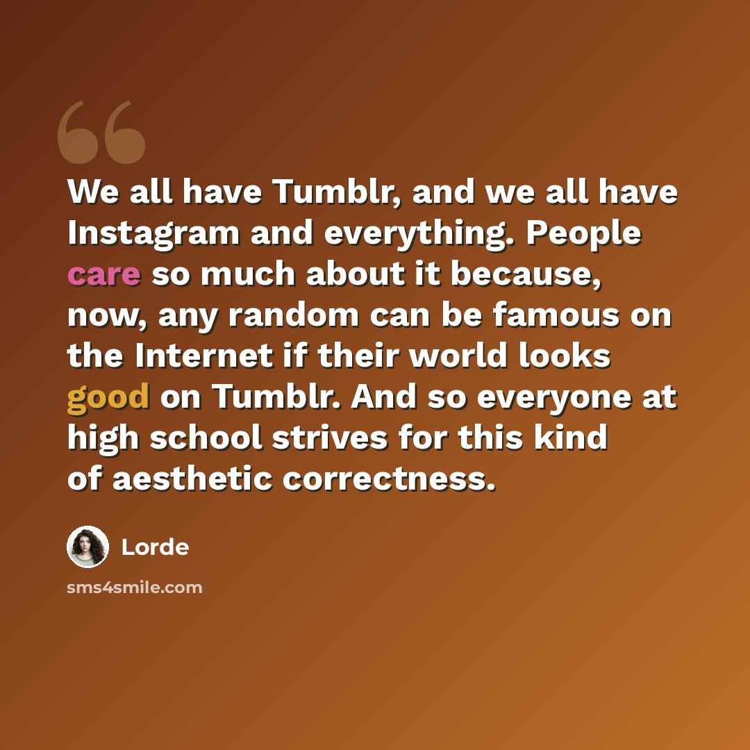 “We all have Tumblr, and we all have Instagram and everything. People care so much about it because, now, any random can be famous on the Internet if their world looks good on Tumblr. And so everyone at high school strives for this kind of aesthetic correctness.” quote by Lorde