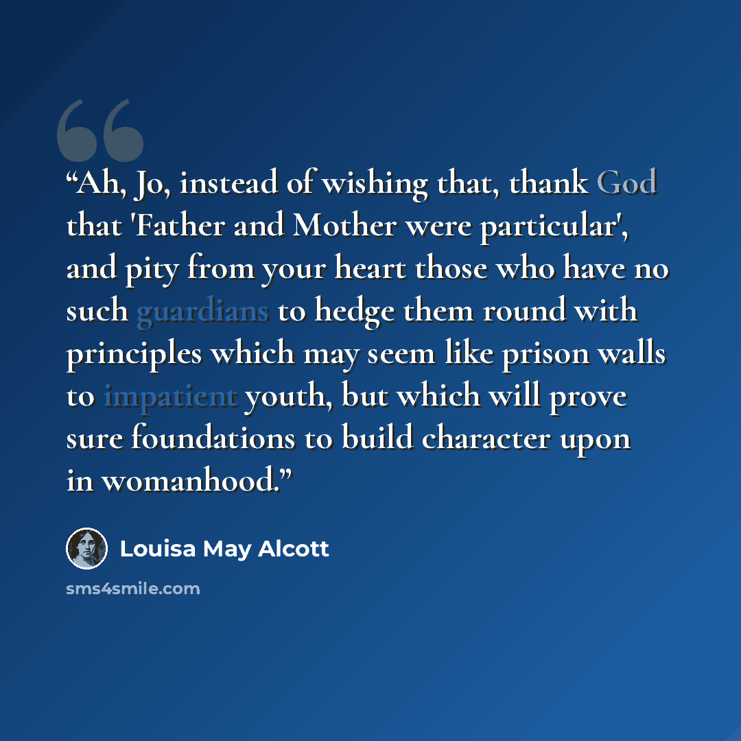 “Ah, Jo, instead of wishing that, thank God that 'Father and Mother were particular', and pity from your heart those who have no such guardians to hedge them round with principles which may seem like prison walls to impatient youth, but which will prove sure foundations to build character upon in…” quote by Louisa May Alcott