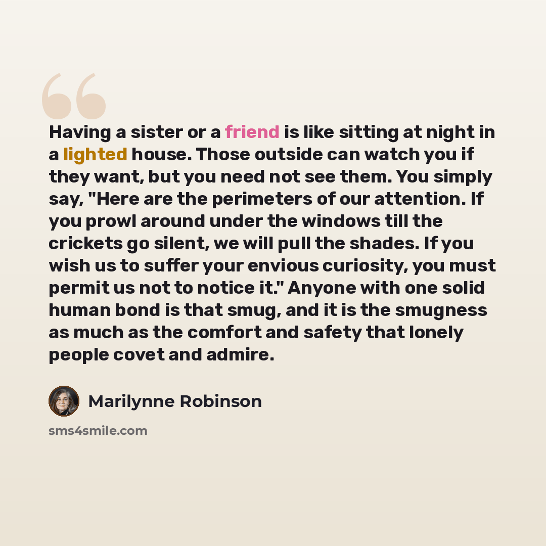 “Having a sister or a friend is like sitting at night in a lighted house. Those outside can watch you if they want, but you need not see them. You simply say, "Here are the perimeters of our attention. If you prowl around under the windows till the crickets go silent, we will pull the shades. If…” quote by Marilynne Robinson