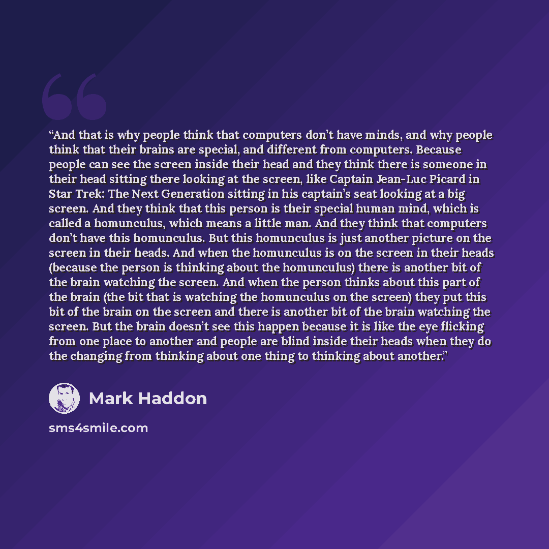 “And that is why people think that computers don’t have minds, and why people think that their brains are special, and different from computers. Because people can see the screen inside their head and they think there is someone in their head sitting there looking at the screen, like Captain…” quote by Mark Haddon