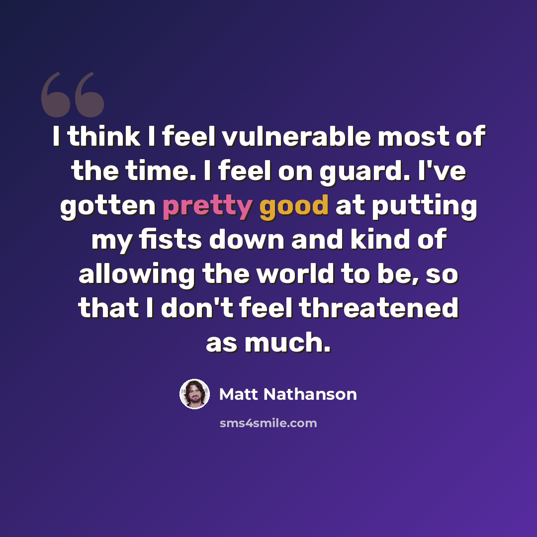 “I think I feel vulnerable most of the time. I feel on guard. I've gotten pretty good at putting my fists down and kind of allowing the world to be, so that I don't feel threatened as much.” quote by Matt Nathanson