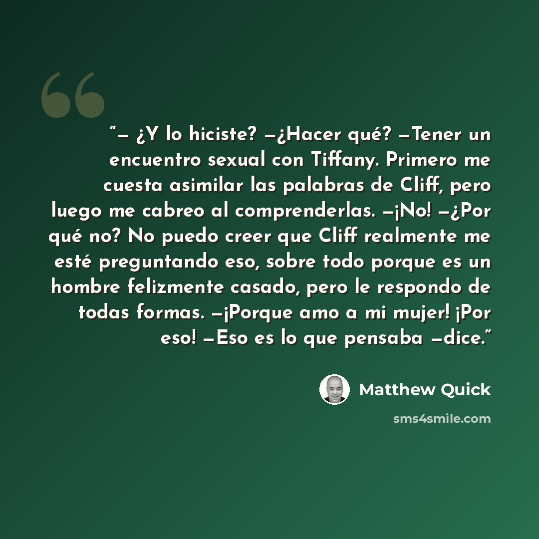 “— ¿Y lo hiciste? —¿Hacer qué? —Tener un encuentro sexual con Tiffany. Primero me cuesta asimilar las palabras de Cliff, pero luego me cabreo al comprenderlas. —¡No! —¿Por qué no? No puedo creer que Cliff realmente me esté preguntando eso, sobre todo porque es un hombre felizmente casado, pero le…” quote by Matthew Quick