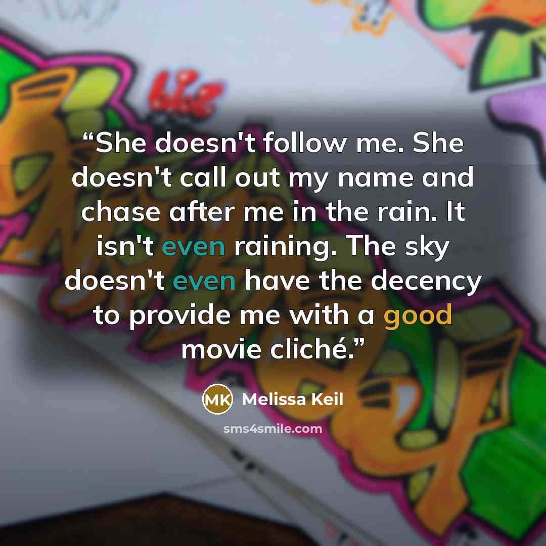 “She doesn't follow me. She doesn't call out my name and chase after me in the rain. It isn't even raining. The sky doesn't even have the decency to provide me with a good movie cliché.” quote by Melissa Keil