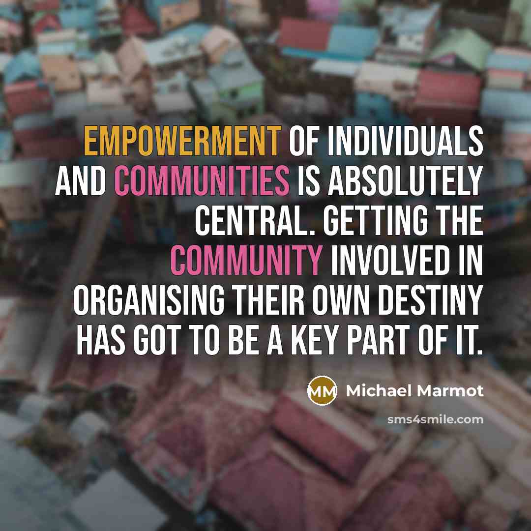 “Empowerment of individuals and communities is absolutely central. Getting the community involved in organising their own destiny has got to be a key part of it.” quote by Michael Marmot
