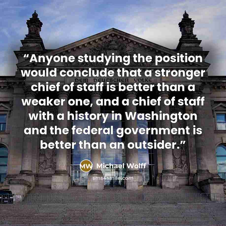 “Anyone studying the position would conclude that a stronger chief of staff is better than a weaker one, and a chief of staff with a history in Washington and the federal government is better than an outsider.” quote by Michael Wolff