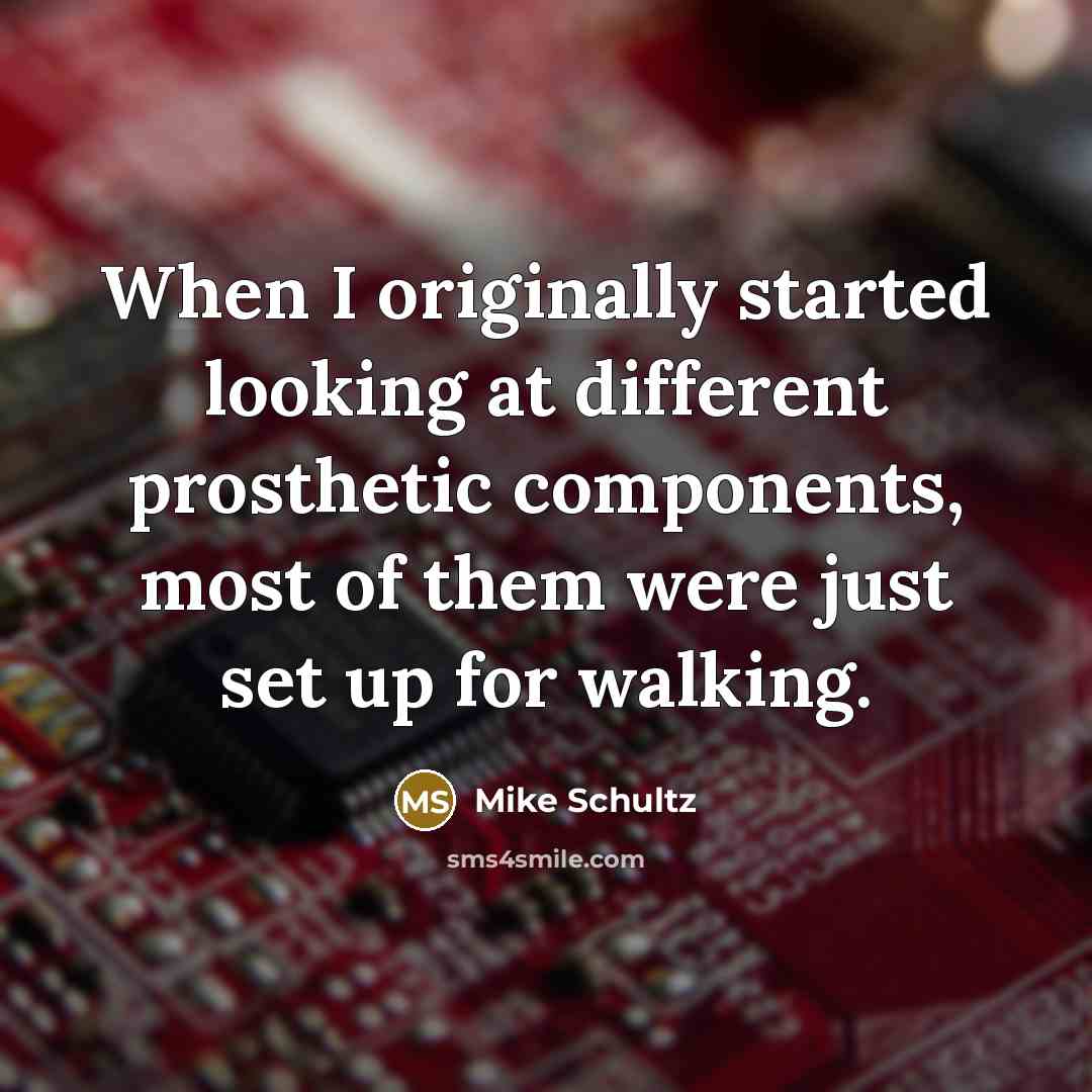 “When I originally started looking at different prosthetic components, most of them were just set up for walking.” quote by Mike Schultz