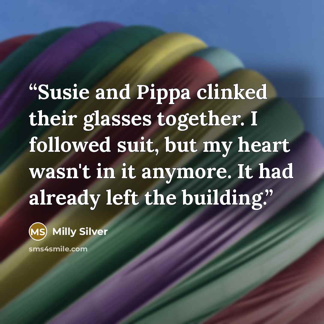 “Susie and Pippa clinked their glasses together. I followed suit, but my heart wasn't in it anymore. It had already left the building.” quote by Milly Silver