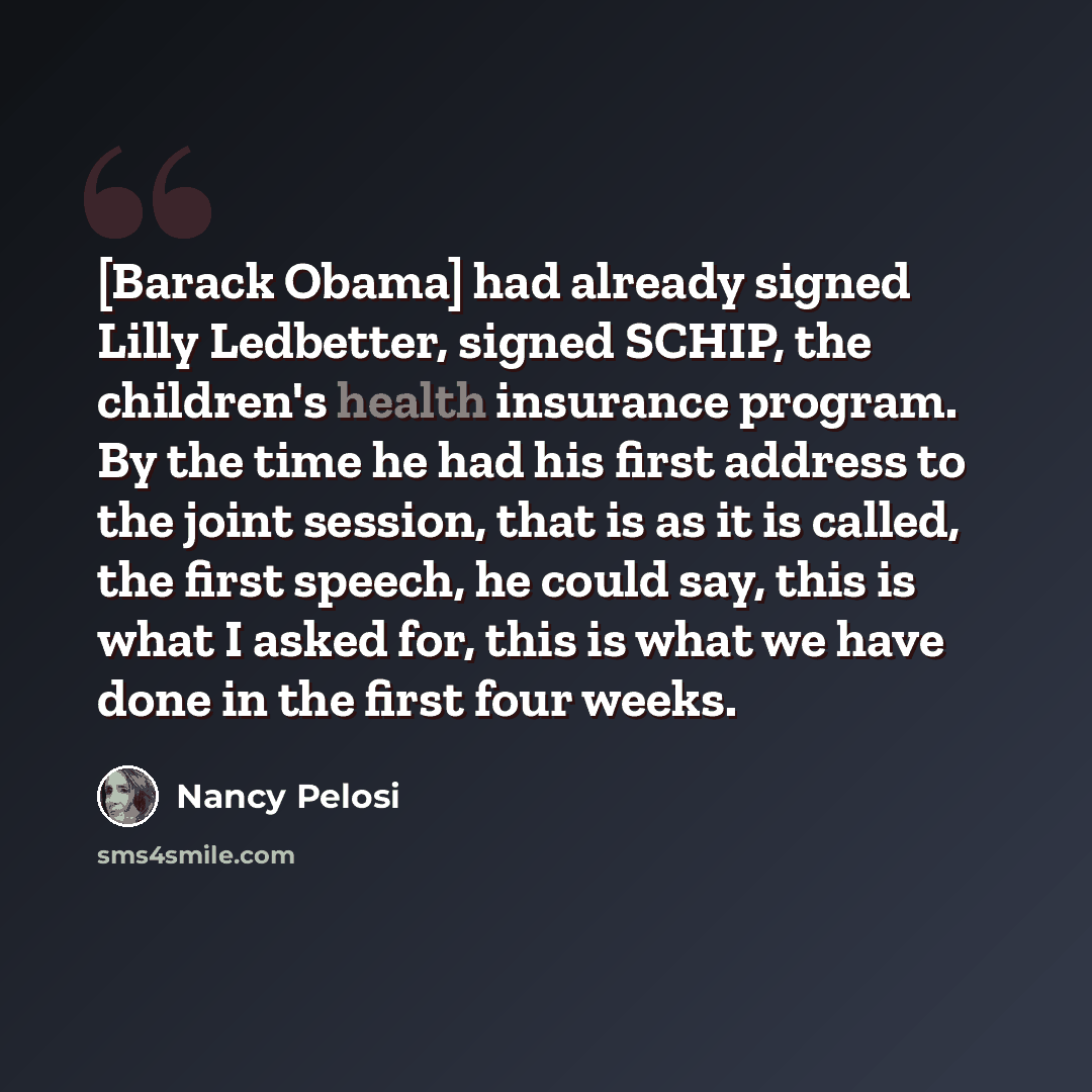 “[Barack Obama] had already signed Lilly Ledbetter, signed SCHIP, the children's health insurance program. By the time he had his first address to the joint session, that is as it is called, the first speech, he could say, this is what I asked for, this is what we have done in the first four weeks.” quote by Nancy Pelosi