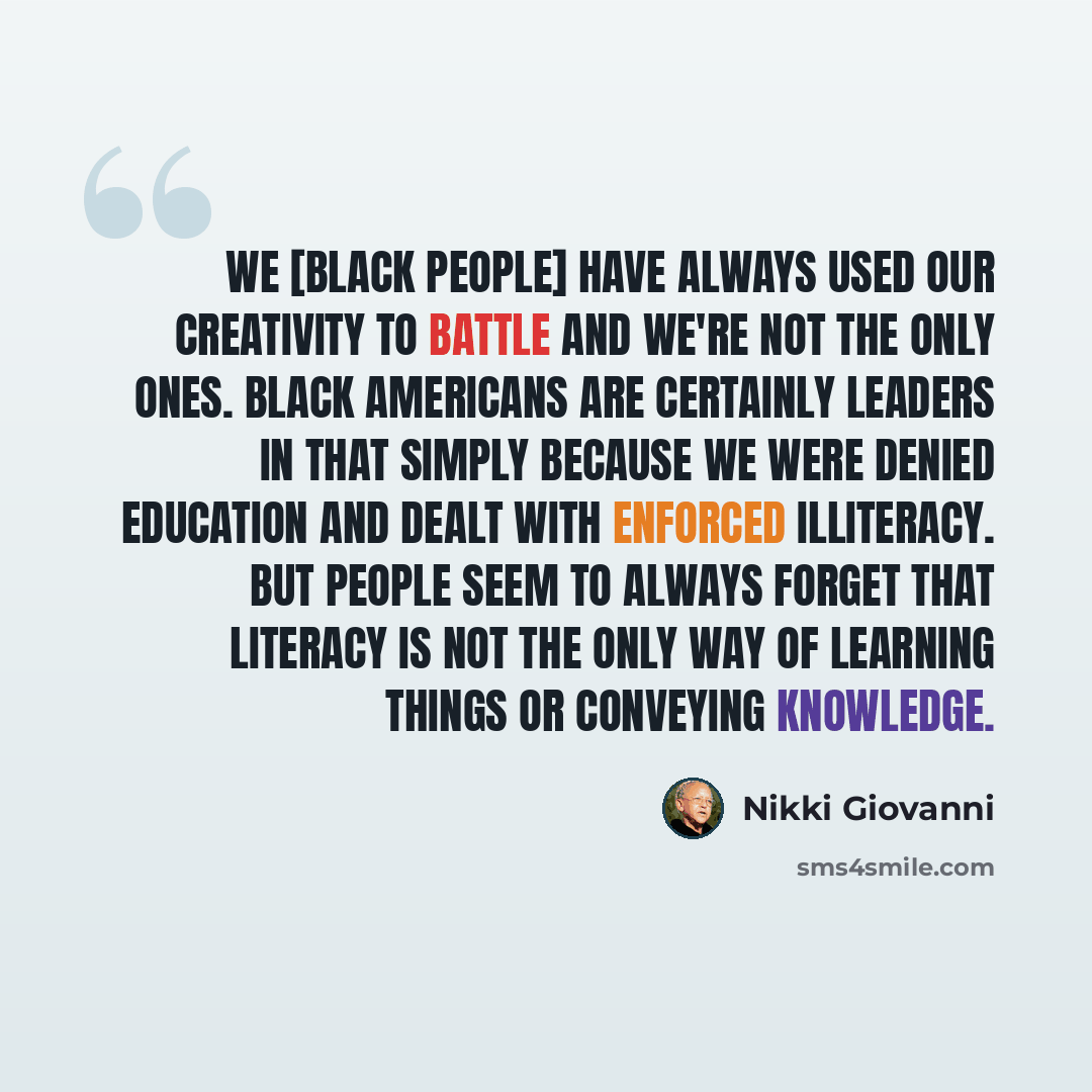 “We [Black people] have always used our creativity to battle and we're not the only ones. Black Americans are certainly leaders in that simply because we were denied education and dealt with enforced illiteracy. But people seem to always forget that literacy is not the only way of learning things…” quote by Nikki Giovanni