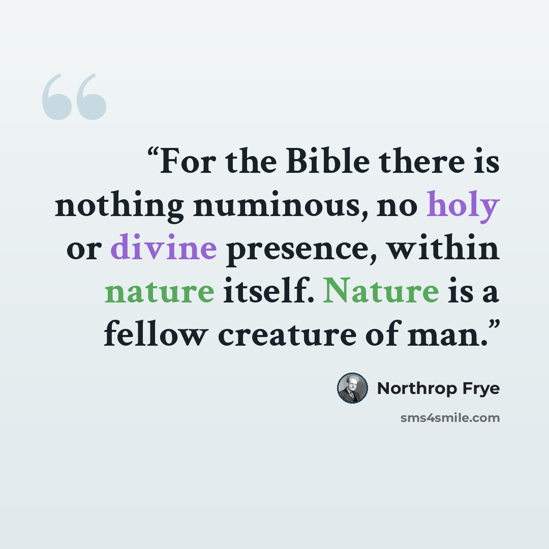 “For the Bible there is nothing numinous, no holy or divine presence, within nature itself. Nature is a fellow creature of man.” quote by Northrop Frye