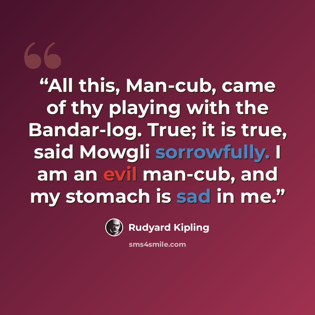 “All this, Man-cub, came of thy playing with the Bandar-log. True; it is true, said Mowgli sorrowfully. I am an evil man-cub, and my stomach is sad in me.” quote by Rudyard Kipling