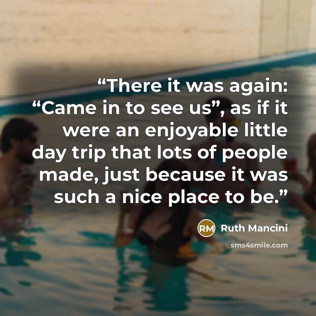 “There it was again: “Came in to see us”, as if it were an enjoyable little day trip that lots of people made, just because it was such a nice place to be.” quote by Ruth Mancini