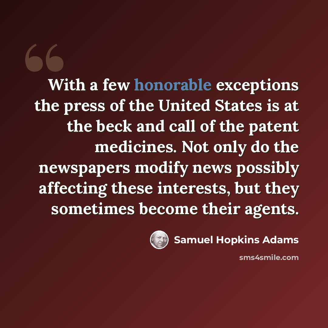 “With a few honorable exceptions the press of the United States is at the beck and call of the patent medicines. Not only do the newspapers modify news possibly affecting these interests, but they sometimes become their agents.” quote by Samuel Hopkins Adams