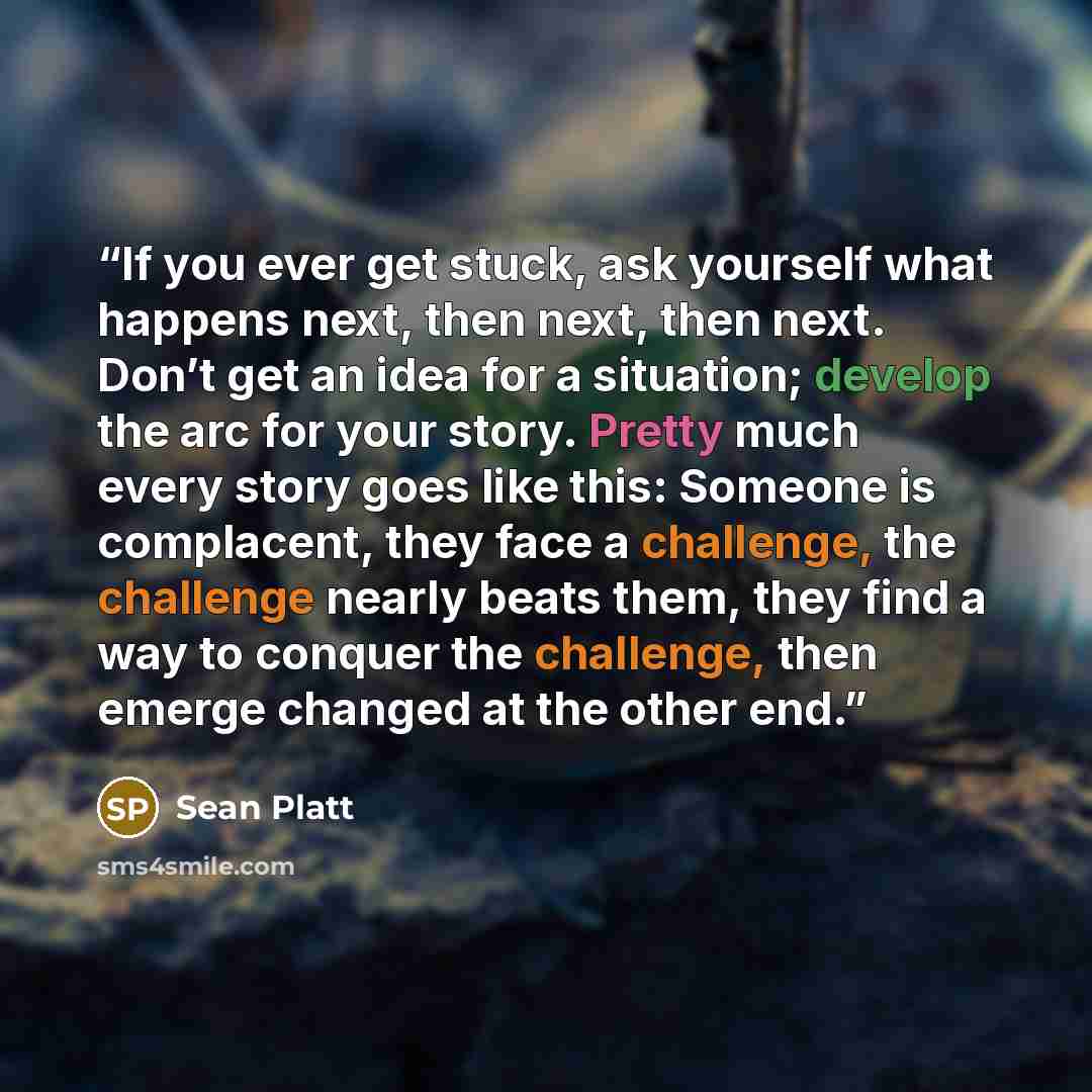 “If you ever get stuck, ask yourself what happens next, then next, then next. Don’t get an idea for a situation; develop the arc for your story. Pretty much every story goes like this: Someone is complacent, they face a challenge, the challenge nearly beats them, they find a way to conquer the…” quote by Sean Platt