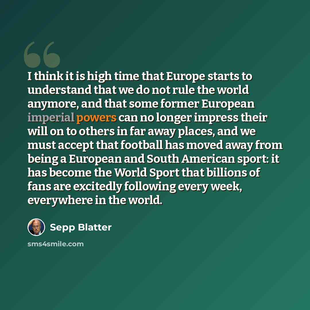 “I think it is high time that Europe starts to understand that we do not rule the world anymore, and that some former European imperial powers can no longer impress their will on to others in far away places, and we must accept that football has moved away from being a European and South American…” quote by Sepp Blatter