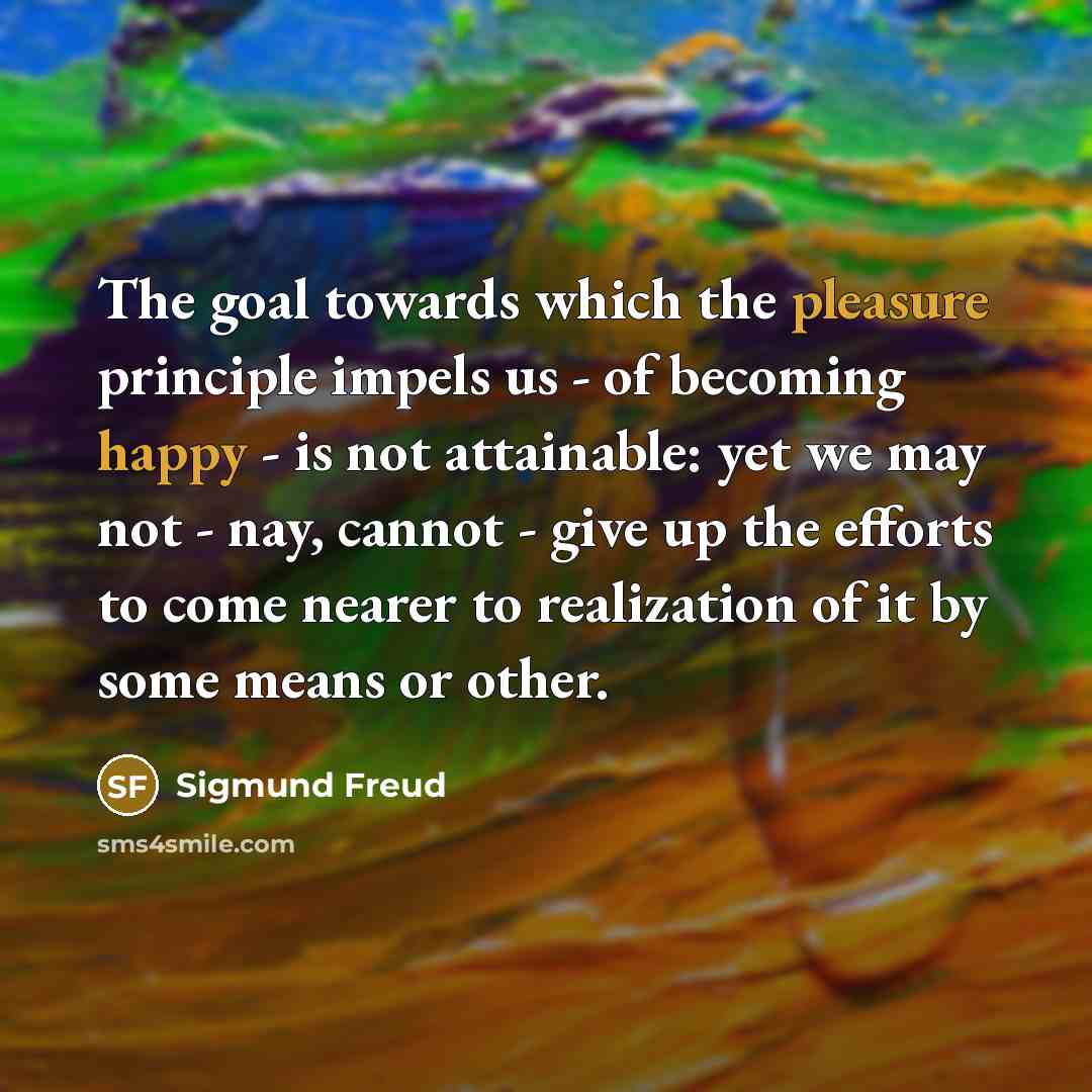 “The goal towards which the pleasure principle impels us - of becoming happy - is not attainable: yet we may not - nay, cannot - give up the efforts to come nearer to realization of it by some means or other.” quote by Sigmund Freud