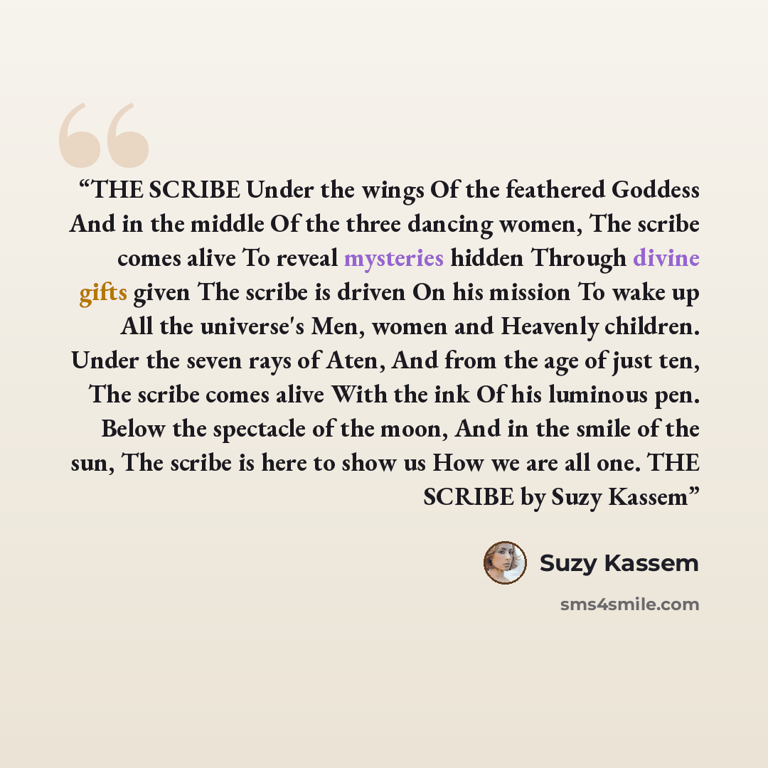 “THE SCRIBE Under the wings Of the feathered Goddess And in the middle Of the three dancing women, The scribe comes alive To reveal mysteries hidden Through divine gifts given The scribe is driven On his mission To wake up All the universe's Men, women and Heavenly children. Under the seven rays of…” quote by Suzy Kassem