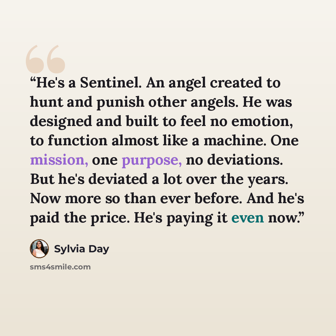 “He's a Sentinel. An angel created to hunt and punish other angels. He was designed and built to feel no emotion, to function almost like a machine. One mission, one purpose, no deviations. But he's deviated a lot over the years. Now more so than ever before. And he's paid the price. He's paying it…” quote by Sylvia Day