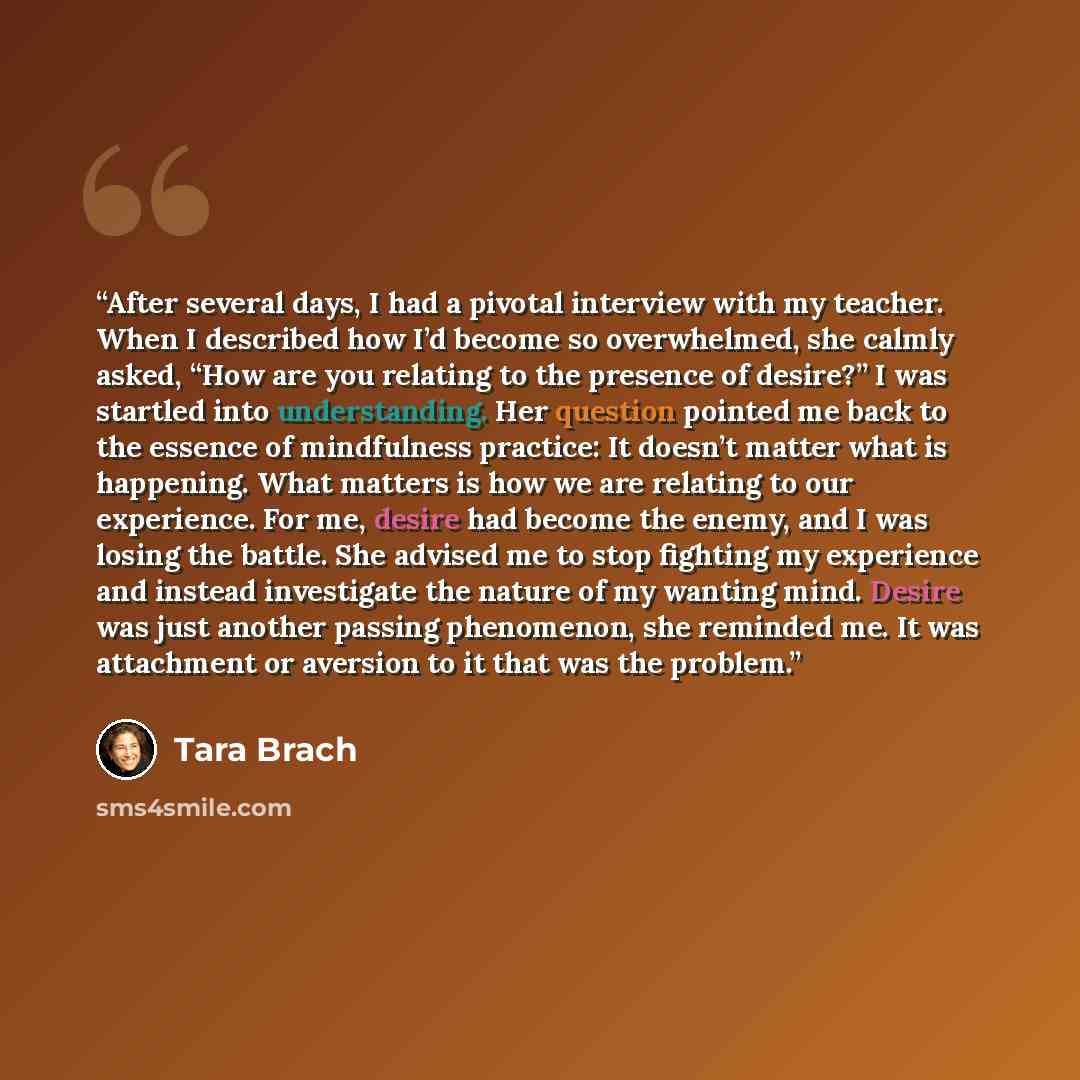 “After several days, I had a pivotal interview with my teacher. When I described how I’d become so overwhelmed, she calmly asked, “How are you relating to the presence of desire?” I was startled into understanding. Her question pointed me back to the essence of mindfulness practice: It doesn’t…” quote by Tara Brach
